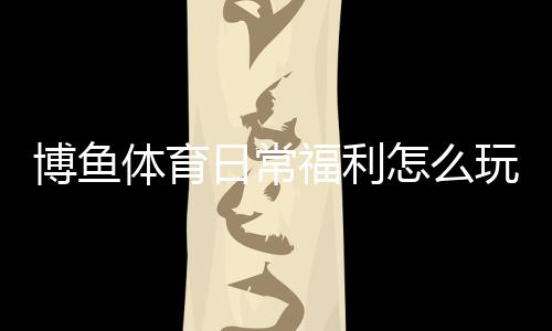 博鱼体育日常福利怎么玩?每日优惠领取攻略与常见规则详解