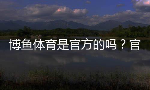 博鱼体育是官方的吗？官方资质、合法性与安全性全方位解析