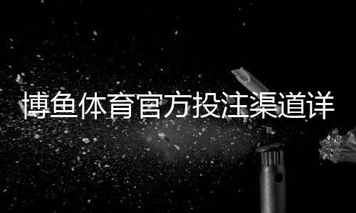 博鱼体育官方投注渠道详解:官方入口识别、注册充值与安全保障全攻略