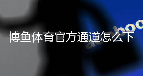 博鱼体育官方通道怎么下载与登录?最新注册入口与安全使用全攻略