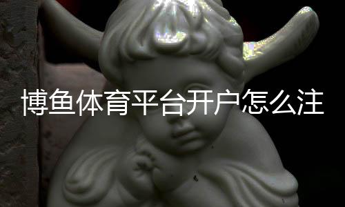 博鱼体育平台开户怎么注册？新版注册流程、实名认证与常见问题详细指南