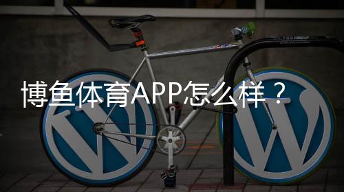 博鱼体育APP怎么样？真实评测：功能、安全、充值提现与使用体验全解析