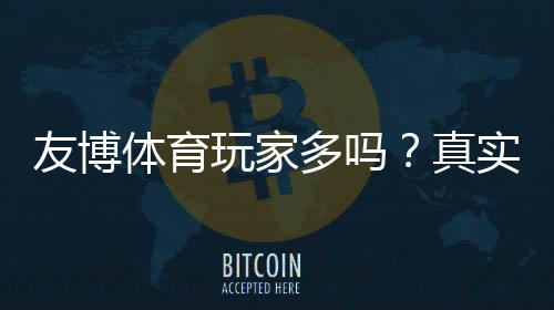 友博体育玩家多吗?真实玩家数量、活跃度与口碑实测解析