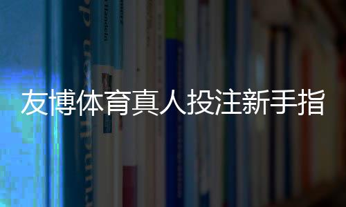友博体育真人投注新手指南：玩法规则、投注技巧与安全注意事项
