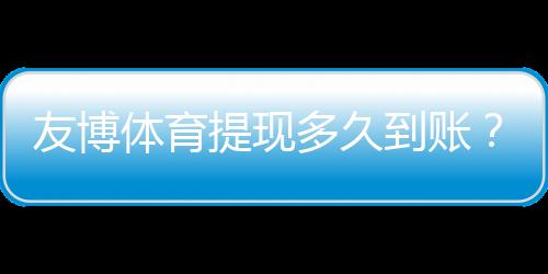 友博体育提现多久到账？到账时长、常见延迟原因与加速技巧解析