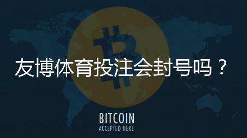 友博体育投注会封号吗?封号原因、预防措施与申诉流程详解