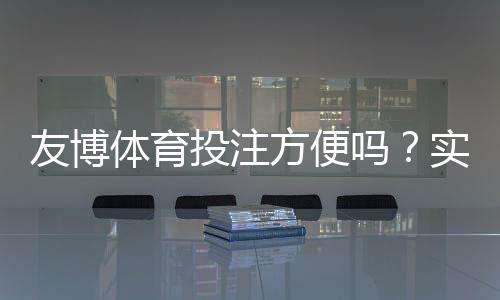 友博体育投注方便吗?实测体验、充值提现与安全性全方位解析