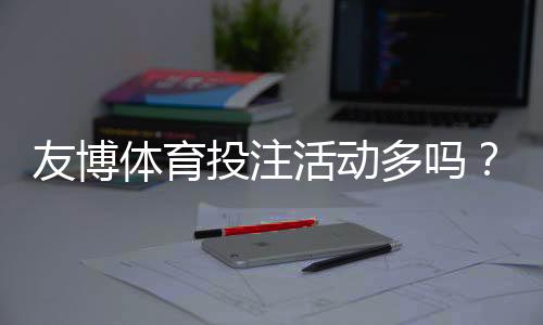 友博体育投注活动多吗?优惠种类、领取攻略与注意事项全面解析