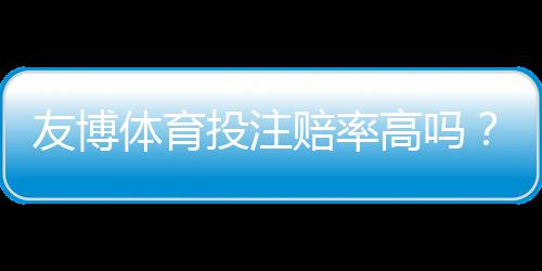 友博体育投注赔率高吗？与主流平台赔率对比、真实优势与风险全解析