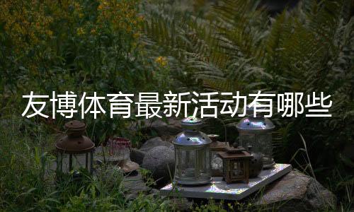 友博体育最新活动有哪些?优惠汇总、领取攻略与注意事项