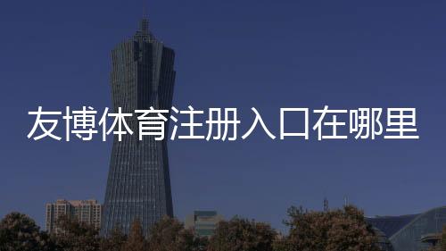 友博体育注册入口在哪里?新手注册流程、验证方法与安全注意事项详解