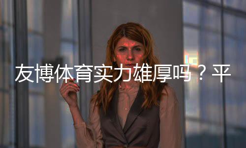 友博体育实力雄厚吗?平台背景、资金与安全性全面解析