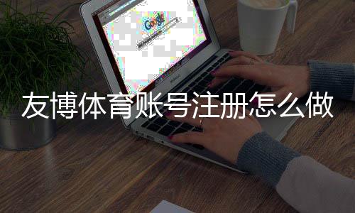 友博体育账号注册怎么做？新手图文步骤、实名认证与常见问题详解