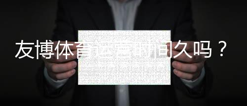 友博体育运营时间久吗？真实运营年限、信誉与安全性全面解析