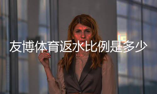 友博体育返水比例是多少?最新返水比例、计算方法与领取攻略