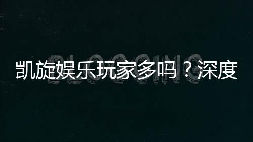 凯旋娱乐玩家多吗？深度解析平台人气与玩家真实体验