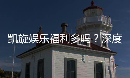 凯旋娱乐福利多吗？深度解析其优惠活动与玩家真实反馈