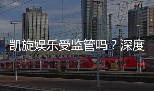 凯旋娱乐受监管吗?深度解析其合规性与玩家保障措施