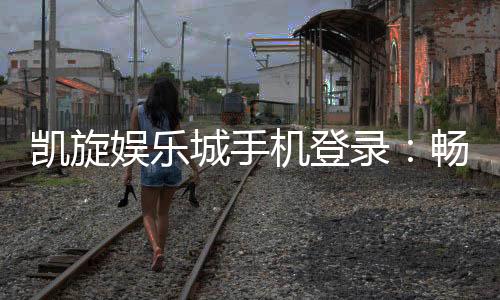 凯旋娱乐城手机登录:畅享移动端精彩游戏与便捷体验