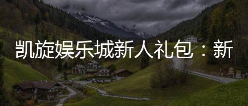 凯旋娱乐城新人礼包:新会员专享豪礼与首存优惠攻略