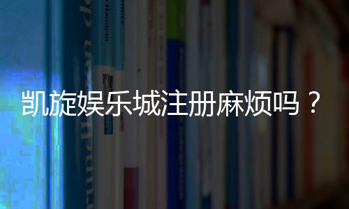 凯旋娱乐城注册麻烦吗?3分钟快速开户攻略分享