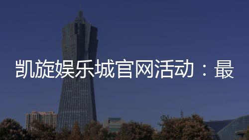 凯旋娱乐城官网活动：最新优惠与独家福利一网打尽