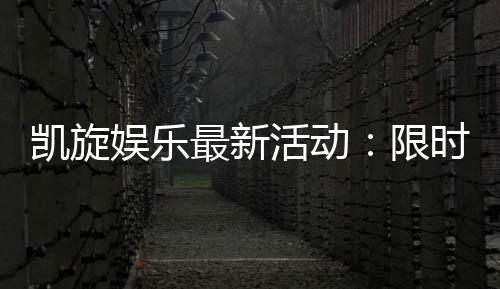 凯旋娱乐最新活动：限时优惠与惊喜礼包等你来拿