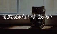 凯旋娱乐有即时比分吗？一文详解比分查询与赛事直播功能