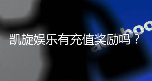 凯旋娱乐有充值奖励吗?揭秘最新优惠与返利活动