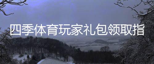 四季体育玩家礼包领取指南：新手注册、兑换步骤与福利解析