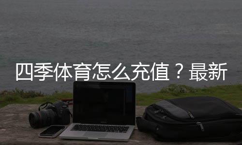 四季体育怎么充值?最新充值流程、支付方式与安全注意事项全攻略