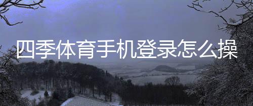 四季体育手机登录怎么操作?详细步骤、常见问题与安全提示