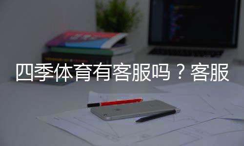 四季体育有客服吗?客服联系方式、在线支持与常见问题一文看懂