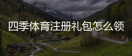 四季体育注册礼包怎么领取？新手注册步骤与礼包内容详解