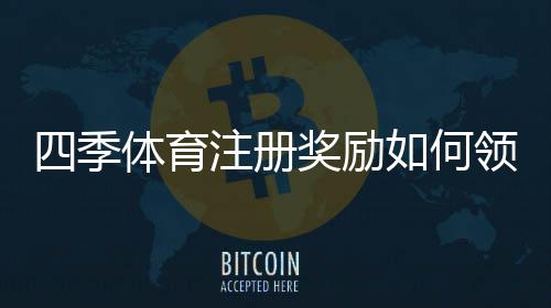 四季体育注册奖励如何领取？新手必看领取步骤、条件与注意事项