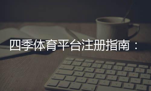 四季体育平台注册指南：新手注册流程、实名认证与常见问题全解析