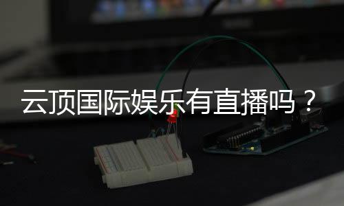 云顶国际娱乐有直播吗？揭秘平台真人视讯与在线娱乐体验