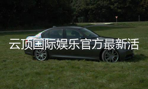 云顶国际娱乐官方最新活动：独家优惠与高额彩金等你来拿