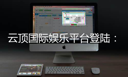 云顶国际娱乐平台登陆：畅享顶级棋牌与电子游艺的尊贵体验