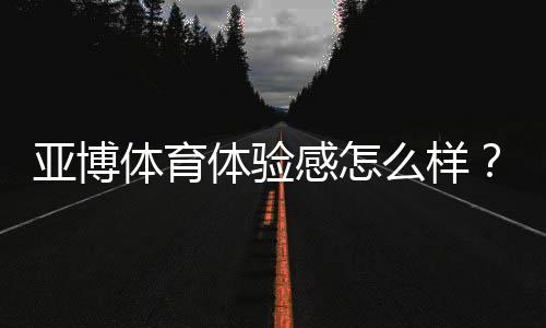 亚博体育体验感怎么样?真实测评:界面、玩法、优惠与安全全面解析