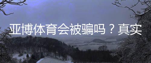 亚博体育会被骗吗？真实案例、安全性评估与完整防骗攻略