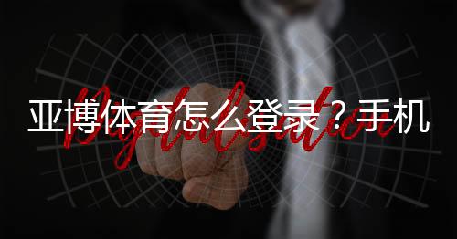 亚博体育怎么登录?手机App与网页版一步步登录教程及常见问题解决