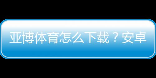 亚博体育怎么下载?安卓苹果详细安装教程与常见问题解答
