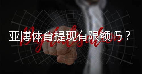 亚博体育提现有限额吗？提现额度、限制规则与快速到账完整解析