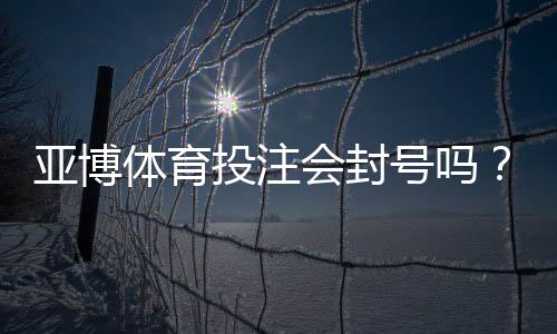 亚博体育投注会封号吗?封号原因解析、风险评估与防封实用攻略