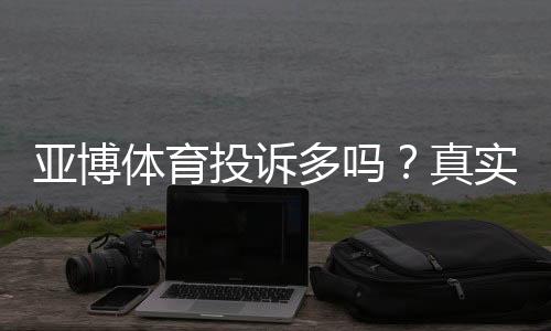 亚博体育投诉多吗?真实投诉数据、常见问题与维权攻略