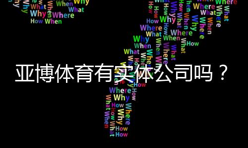 亚博体育有实体公司吗？官方注册地址、营业执照与可信度全面核查