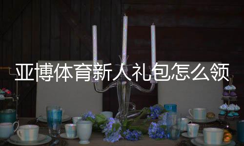 亚博体育新人礼包怎么领取?注册流程、优惠规则与实用攻略