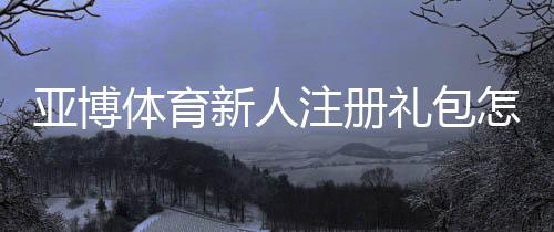 亚博体育新人注册礼包怎么领取？新手必看领取攻略与注意事项