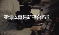 亚博体育是新平台吗？一文看懂平台背景、可靠性与新手注册指南